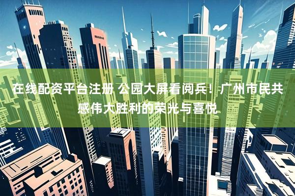 在线配资平台注册 公园大屏看阅兵！广州市民共感伟大胜利的荣光与喜悦