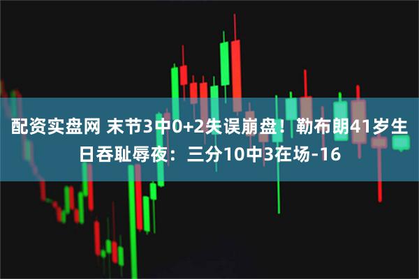 配资实盘网 末节3中0+2失误崩盘！勒布朗41岁生日吞耻辱夜：三分10中3在场-16