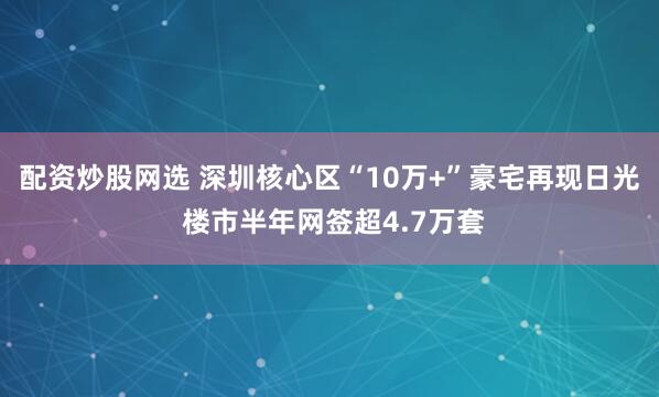 配资炒股网选 深圳核心区“10万+”豪宅再现日光 楼市半年网签超4.7万套